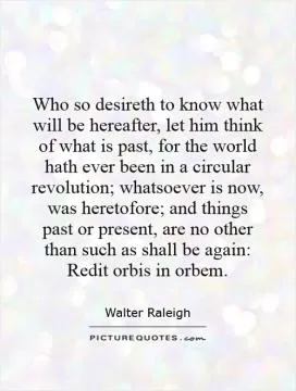 Who so desireth to know what will be hereafter, let him think of what is past, for the world hath ever been in a circular revolution; whatsoever is now, was heretofore; and things past or present, are no other than such as shall be again: Redit orbis in orbem Picture Quote #1