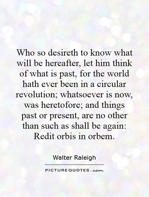 Who so desireth to know what will be hereafter, let him think of what is past, for the world hath ever been in a circular revolution; whatsoever is now, was heretofore; and things past or present, are no other than such as shall be again: Redit orbis in orbem Picture Quote #1