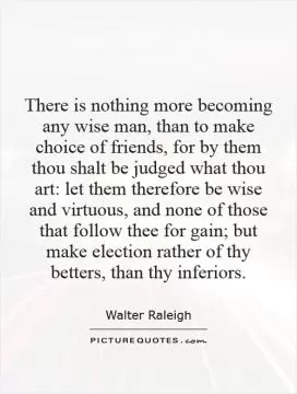 There is nothing more becoming any wise man, than to make choice of friends, for by them thou shalt be judged what thou art: let them therefore be wise and virtuous, and none of those that follow thee for gain; but make election rather of thy betters, than thy inferiors Picture Quote #1