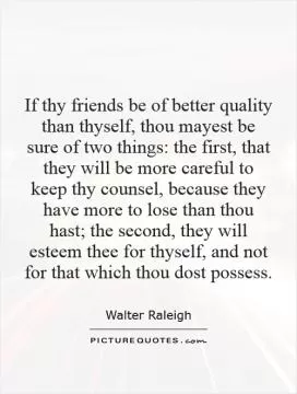 If thy friends be of better quality than thyself, thou mayest be sure of two things: the first, that they will be more careful to keep thy counsel, because they have more to lose than thou hast; the second, they will esteem thee for thyself, and not for that which thou dost possess Picture Quote #1