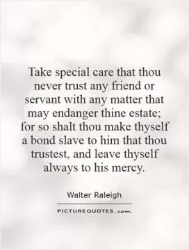 Take special care that thou never trust any friend or servant with any matter that may endanger thine estate; for so shalt thou make thyself a bond slave to him that thou trustest, and leave thyself always to his mercy Picture Quote #1
