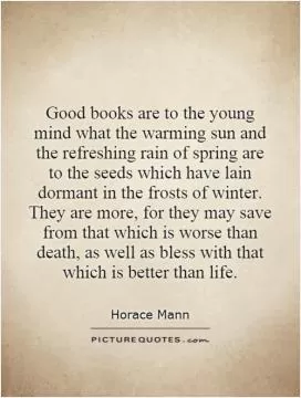 Good books are to the young mind what the warming sun and the refreshing rain of spring are to the seeds which have lain dormant in the frosts of winter. They are more, for they may save from that which is worse than death, as well as bless with that which is better than life Picture Quote #1