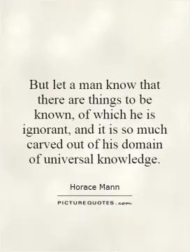 But let a man know that there are things to be known, of which he is ignorant, and it is so much carved out of his domain of universal knowledge Picture Quote #1
