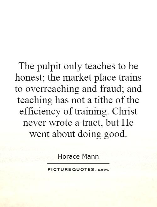 The pulpit only teaches to be honest; the market place trains to overreaching and fraud; and teaching has not a tithe of the efficiency of training. Christ never wrote a tract, but He went about doing good Picture Quote #1