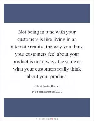 Not being in tune with your customers is like living in an alternate reality; the way you think your customers feel about your product is not always the same as what your customers really think about your product Picture Quote #1