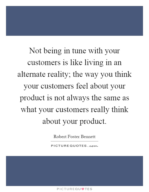 Not being in tune with your customers is like living in an alternate reality; the way you think your customers feel about your product is not always the same as what your customers really think about your product Picture Quote #1