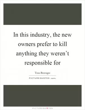 In this industry, the new owners prefer to kill anything they weren’t responsible for Picture Quote #1