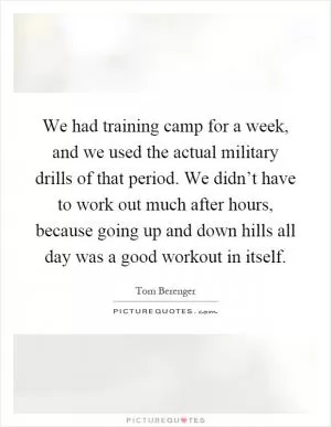 We had training camp for a week, and we used the actual military drills of that period. We didn’t have to work out much after hours, because going up and down hills all day was a good workout in itself Picture Quote #1