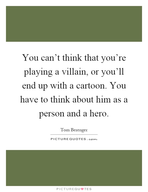 You can't think that you're playing a villain, or you'll end up with a cartoon. You have to think about him as a person and a hero Picture Quote #1
