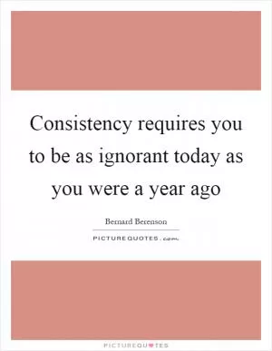 Consistency requires you to be as ignorant today as you were a year ago Picture Quote #1