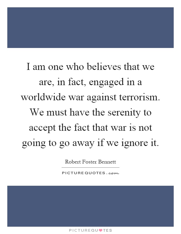 I am one who believes that we are, in fact, engaged in a worldwide war against terrorism. We must have the serenity to accept the fact that war is not going to go away if we ignore it Picture Quote #1