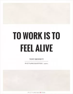 To work is to feel alive Picture Quote #1