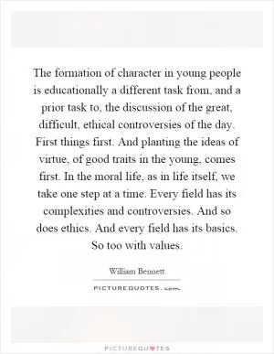 The formation of character in young people is educationally a different task from, and a prior task to, the discussion of the great, difficult, ethical controversies of the day. First things first. And planting the ideas of virtue, of good traits in the young, comes first. In the moral life, as in life itself, we take one step at a time. Every field has its complexities and controversies. And so does ethics. And every field has its basics. So too with values Picture Quote #1