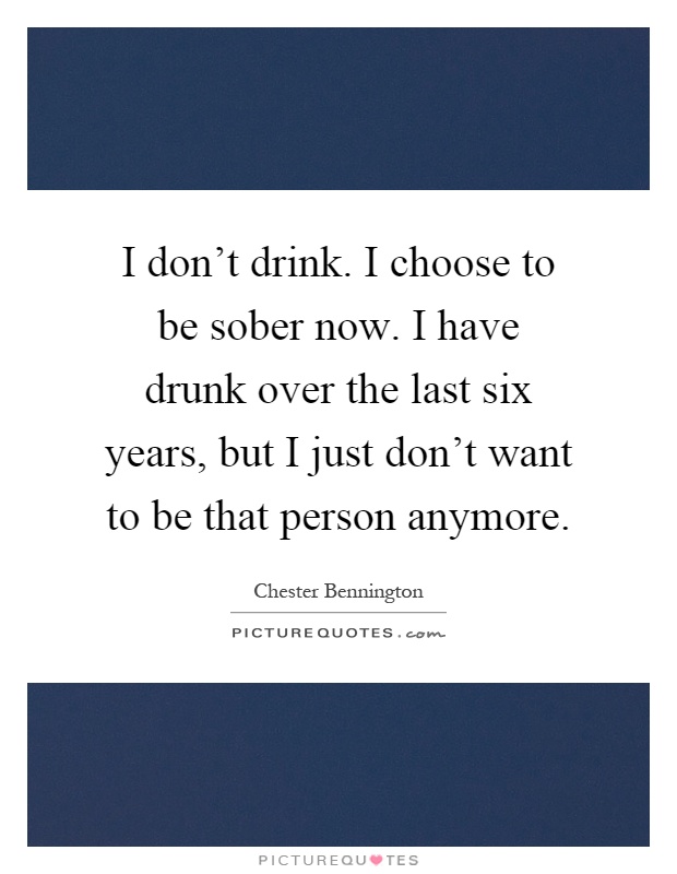 I don't drink. I choose to be sober now. I have drunk over the last six years, but I just don't want to be that person anymore Picture Quote #1