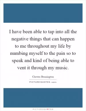 I have been able to tap into all the negative things that can happen to me throughout my life by numbing myself to the pain so to speak and kind of being able to vent it through my music Picture Quote #1
