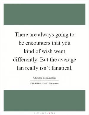 There are always going to be encounters that you kind of wish went differently. But the average fan really isn’t fanatical Picture Quote #1