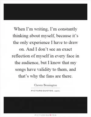 When I’m writing, I’m constantly thinking about myself, because it’s the only experience I have to draw on. And I don’t see an exact reflection of myself in every face in the audience, but I know that my songs have validity to them, and that’s why the fans are there Picture Quote #1