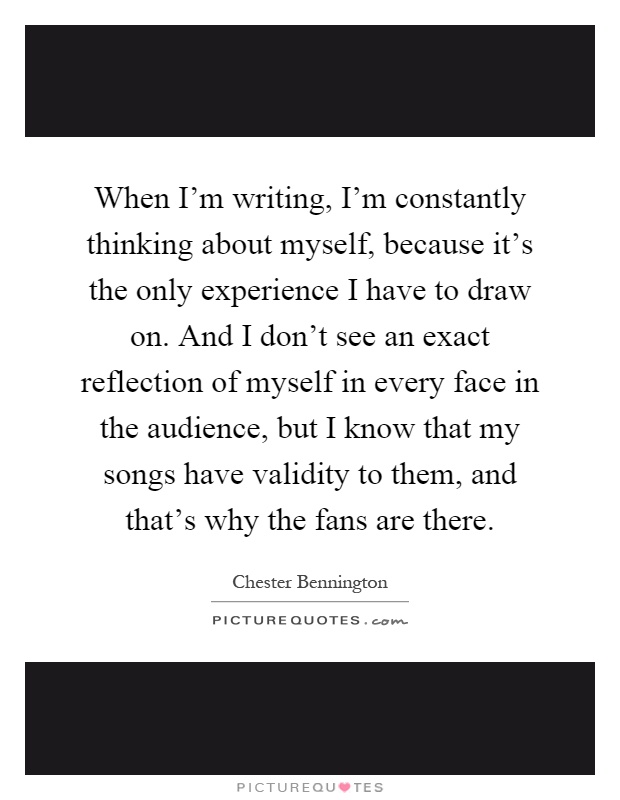 When I'm writing, I'm constantly thinking about myself, because it's the only experience I have to draw on. And I don't see an exact reflection of myself in every face in the audience, but I know that my songs have validity to them, and that's why the fans are there Picture Quote #1