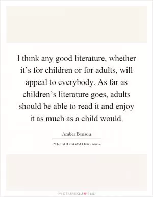 I think any good literature, whether it’s for children or for adults, will appeal to everybody. As far as children’s literature goes, adults should be able to read it and enjoy it as much as a child would Picture Quote #1