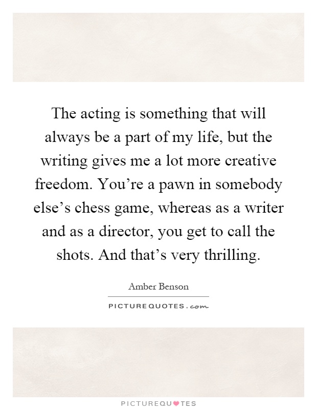 The acting is something that will always be a part of my life, but the writing gives me a lot more creative freedom. You're a pawn in somebody else's chess game, whereas as a writer and as a director, you get to call the shots. And that's very thrilling Picture Quote #1