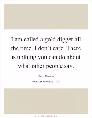 I am called a gold digger all the time. I don’t care. There is nothing you can do about what other people say Picture Quote #1
