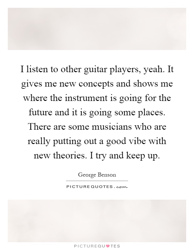 I listen to other guitar players, yeah. It gives me new concepts and shows me where the instrument is going for the future and it is going some places. There are some musicians who are really putting out a good vibe with new theories. I try and keep up Picture Quote #1