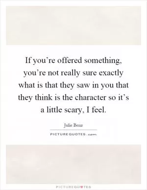 If you’re offered something, you’re not really sure exactly what is that they saw in you that they think is the character so it’s a little scary, I feel Picture Quote #1