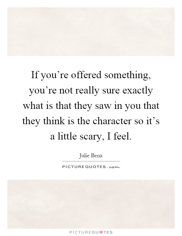If you're offered something, you're not really sure exactly what is that they saw in you that they think is the character so it's a little scary, I feel Picture Quote #1