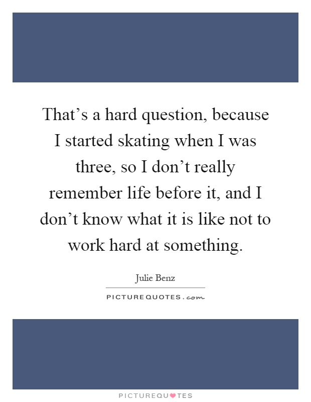 That's a hard question, because I started skating when I was three, so I don't really remember life before it, and I don't know what it is like not to work hard at something Picture Quote #1