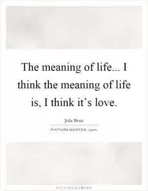 The meaning of life... I think the meaning of life is, I think it’s love Picture Quote #1