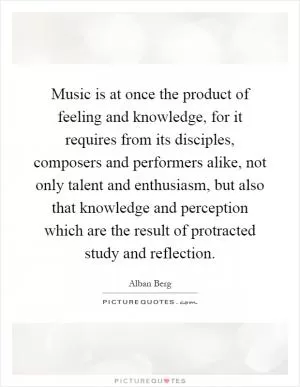 Music is at once the product of feeling and knowledge, for it requires from its disciples, composers and performers alike, not only talent and enthusiasm, but also that knowledge and perception which are the result of protracted study and reflection Picture Quote #1