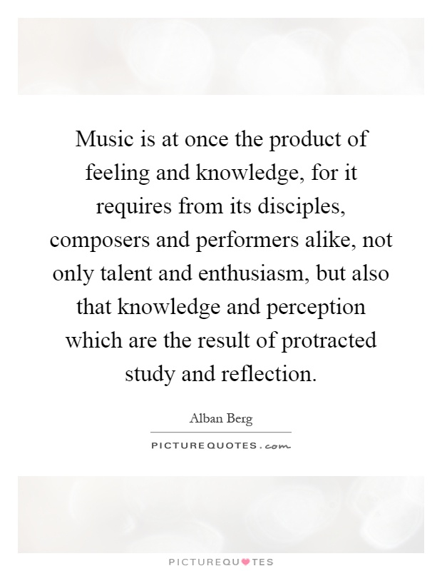 Music is at once the product of feeling and knowledge, for it requires from its disciples, composers and performers alike, not only talent and enthusiasm, but also that knowledge and perception which are the result of protracted study and reflection Picture Quote #1