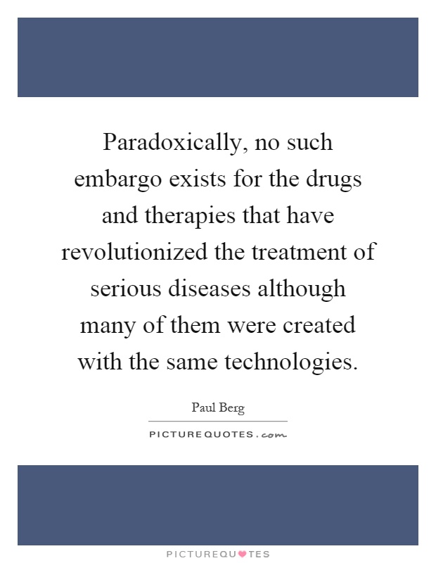 Paradoxically, no such embargo exists for the drugs and therapies that have revolutionized the treatment of serious diseases although many of them were created with the same technologies Picture Quote #1