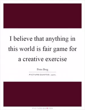 I believe that anything in this world is fair game for a creative exercise Picture Quote #1