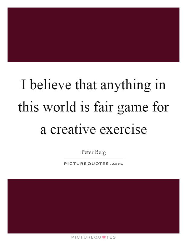 I believe that anything in this world is fair game for a creative exercise Picture Quote #1