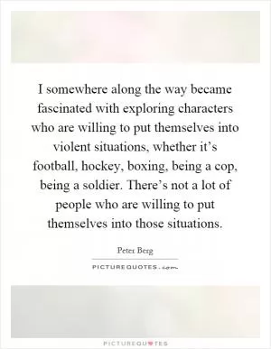 I somewhere along the way became fascinated with exploring characters who are willing to put themselves into violent situations, whether it’s football, hockey, boxing, being a cop, being a soldier. There’s not a lot of people who are willing to put themselves into those situations Picture Quote #1