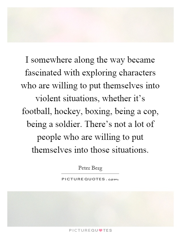 I somewhere along the way became fascinated with exploring characters who are willing to put themselves into violent situations, whether it's football, hockey, boxing, being a cop, being a soldier. There's not a lot of people who are willing to put themselves into those situations Picture Quote #1