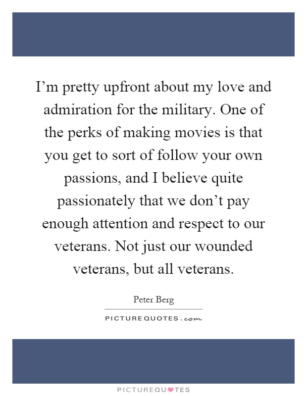 I'm pretty upfront about my love and admiration for the military. One of the perks of making movies is that you get to sort of follow your own passions, and I believe quite passionately that we don't pay enough attention and respect to our veterans. Not just our wounded veterans, but all veterans Picture Quote #1