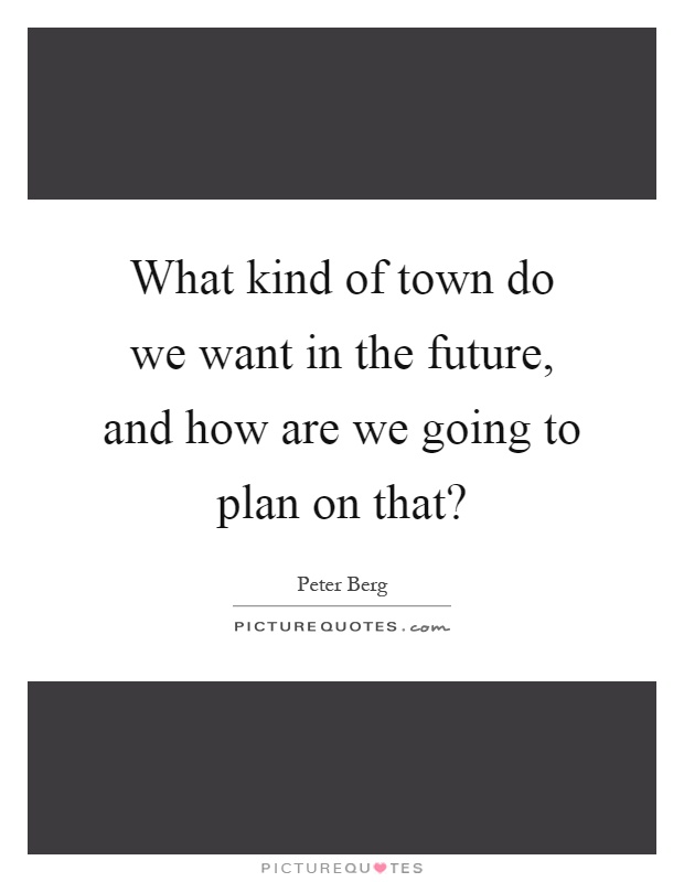 What kind of town do we want in the future, and how are we going to plan on that? Picture Quote #1
