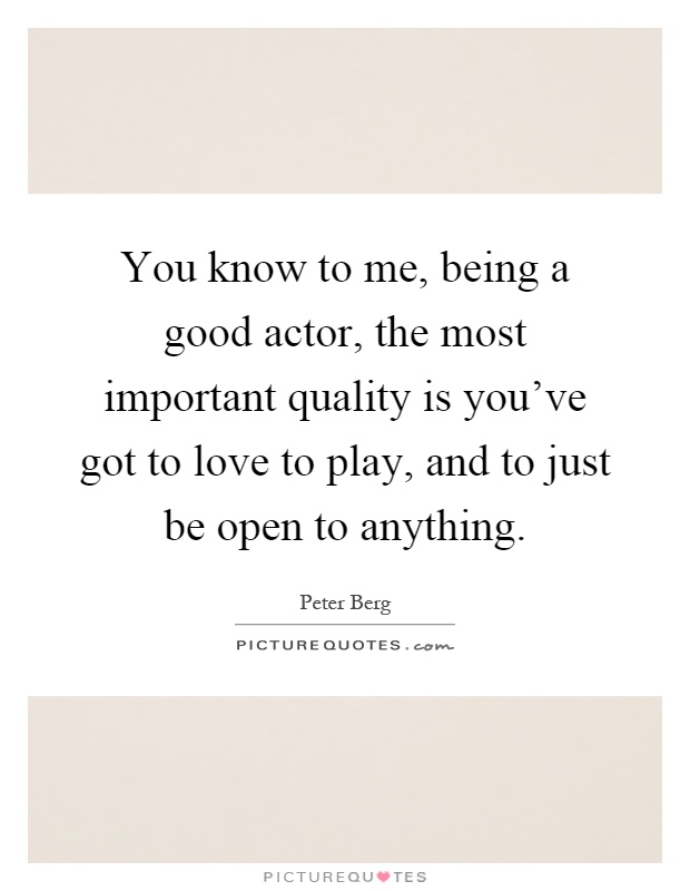 You know to me, being a good actor, the most important quality is you've got to love to play, and to just be open to anything Picture Quote #1