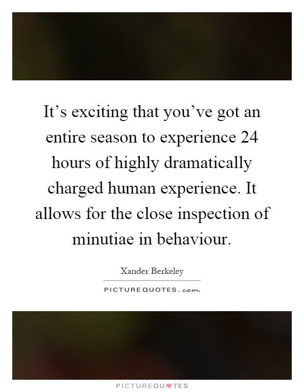 It's exciting that you've got an entire season to experience 24 hours of highly dramatically charged human experience. It allows for the close inspection of minutiae in behaviour Picture Quote #1