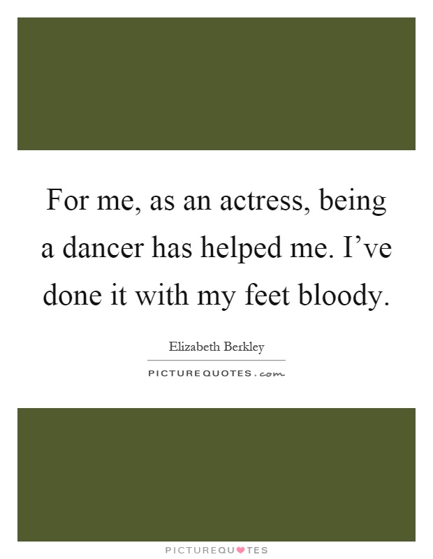 For me, as an actress, being a dancer has helped me. I've done it with my feet bloody Picture Quote #1