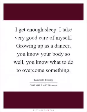 I get enough sleep. I take very good care of myself. Growing up as a dancer, you know your body so well, you know what to do to overcome something Picture Quote #1