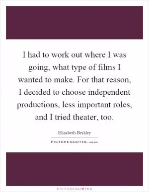 I had to work out where I was going, what type of films I wanted to make. For that reason, I decided to choose independent productions, less important roles, and I tried theater, too Picture Quote #1