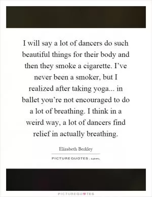 I will say a lot of dancers do such beautiful things for their body and then they smoke a cigarette. I’ve never been a smoker, but I realized after taking yoga... in ballet you’re not encouraged to do a lot of breathing. I think in a weird way, a lot of dancers find relief in actually breathing Picture Quote #1