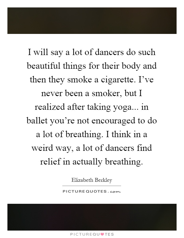 I will say a lot of dancers do such beautiful things for their body and then they smoke a cigarette. I've never been a smoker, but I realized after taking yoga... in ballet you're not encouraged to do a lot of breathing. I think in a weird way, a lot of dancers find relief in actually breathing Picture Quote #1