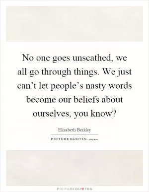No one goes unscathed, we all go through things. We just can’t let people’s nasty words become our beliefs about ourselves, you know? Picture Quote #1