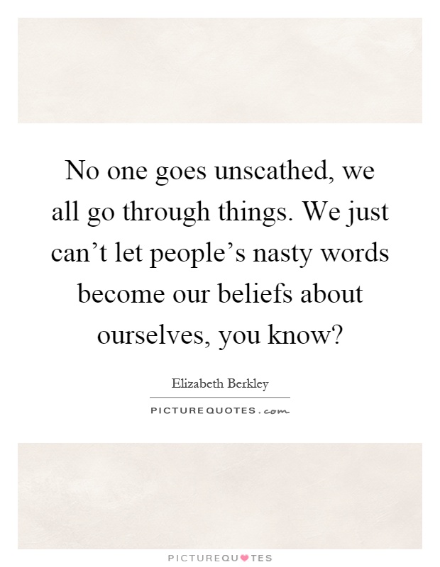 No one goes unscathed, we all go through things. We just can't let people's nasty words become our beliefs about ourselves, you know? Picture Quote #1