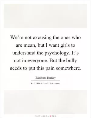 We’re not excusing the ones who are mean, but I want girls to understand the psychology. It’s not in everyone. But the bully needs to put this pain somewhere Picture Quote #1