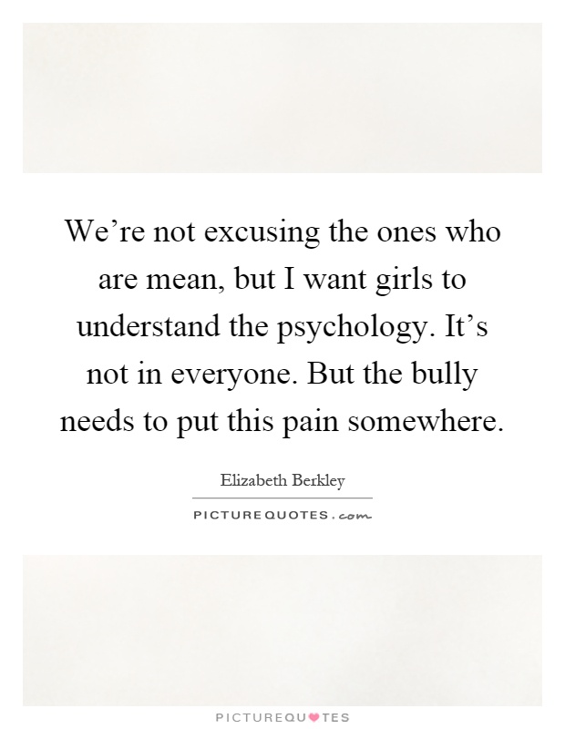 We're not excusing the ones who are mean, but I want girls to understand the psychology. It's not in everyone. But the bully needs to put this pain somewhere Picture Quote #1